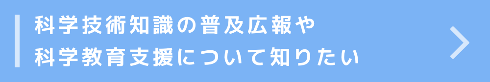 科学技術知識の普及広報活動や科学教育支援について知りたい