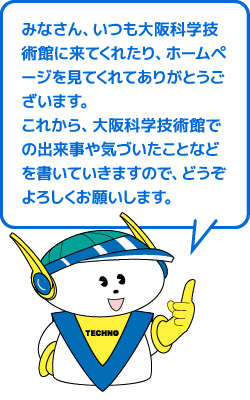 みなさん、いつも大阪科学技術館に来てくれたり、ホームページを見てくれてありがとうございます。これから、大阪科学技術館での出来事や気づいたことなどを書いていきますので、どうぞよろしくお願いします。