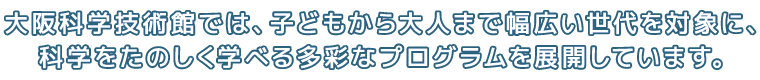 大阪科学技術館では、子どもから大人まで幅広い世代を対象に、科学をたのしく学べる多彩なプログラムを展開しています。